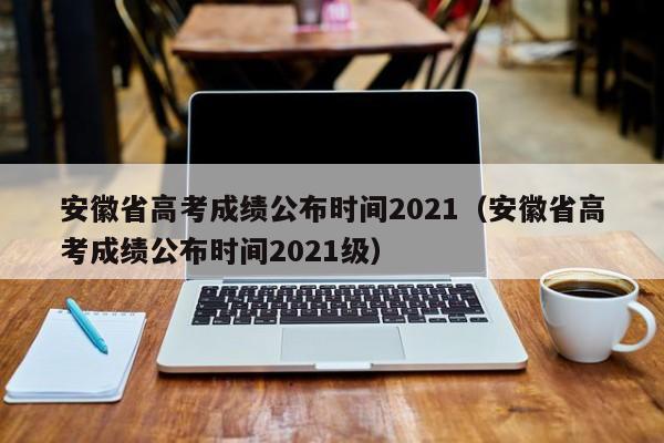 安徽省高考成绩公布时间2021（安徽省高考成绩公布时间2021级）